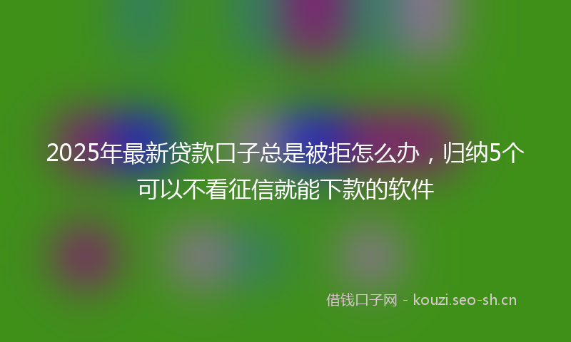2025年最新贷款口子总是被拒怎么办，归纳5个可以不看征信就能下款的软件