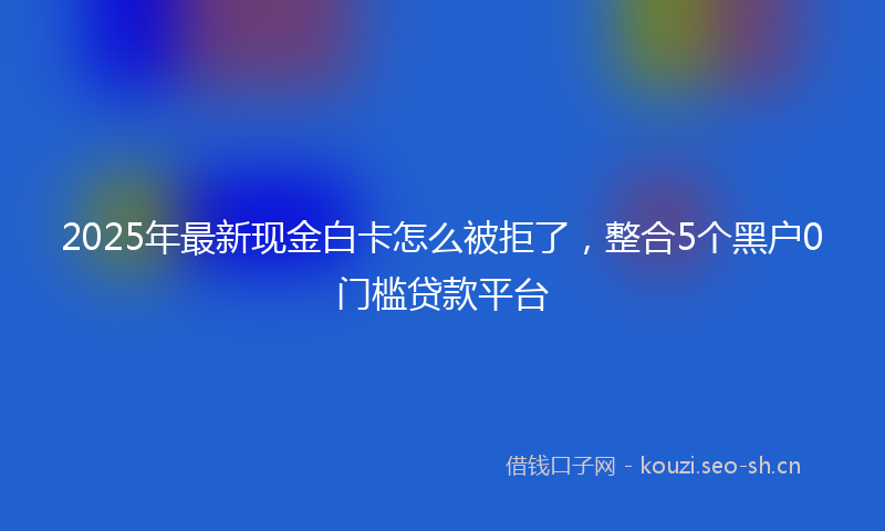 2025年最新现金白卡怎么被拒了，整合5个黑户0门槛贷款平台