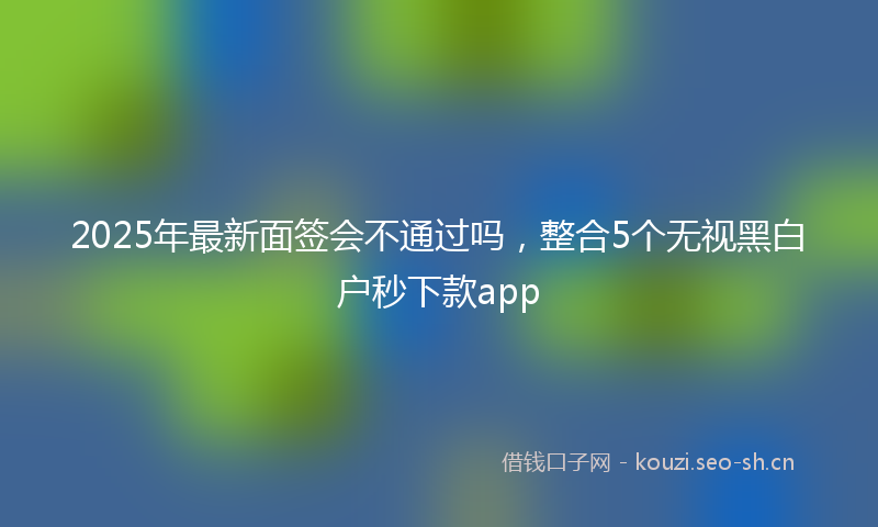 2025年最新面签会不通过吗，整合5个无视黑白户秒下款app