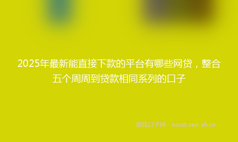 2025年最新能直接下款的平台有哪些网贷，整合五个周周到贷款相同系列的口子