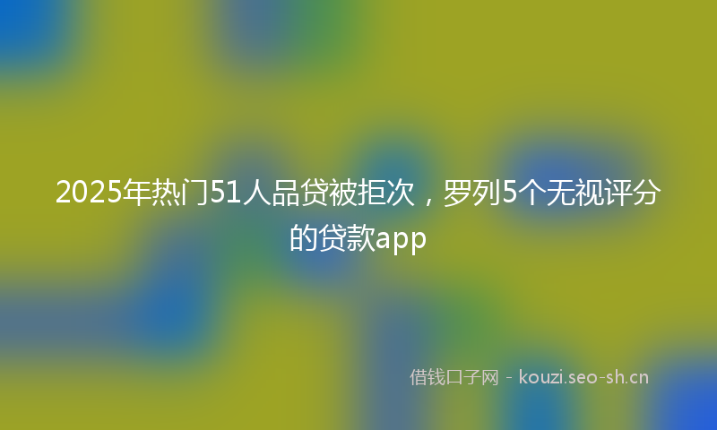 2025年热门51人品贷被拒次，罗列5个无视评分的贷款app