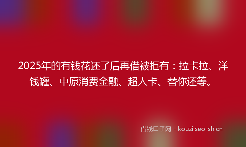 2025年的有钱花还了后再借被拒有：拉卡拉、洋钱罐、中原消费金融、超人卡、替你还等。