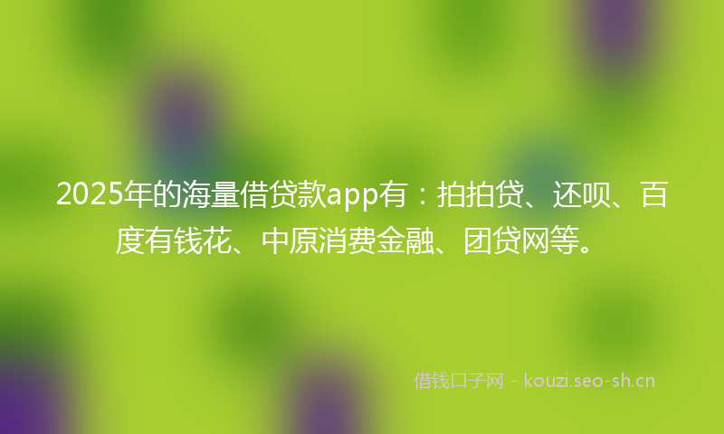 2025年的海量借贷款app有：拍拍贷、还呗、百度有钱花、中原消费金融、团贷网等。