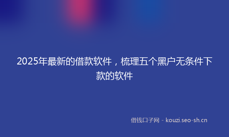 2025年最新的借款软件，梳理五个黑户无条件下款的软件