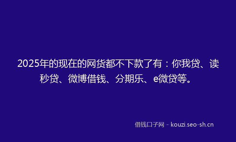 2025年的现在的网货都不下款了有：你我贷、读秒贷、微博借钱、分期乐、e微贷等。