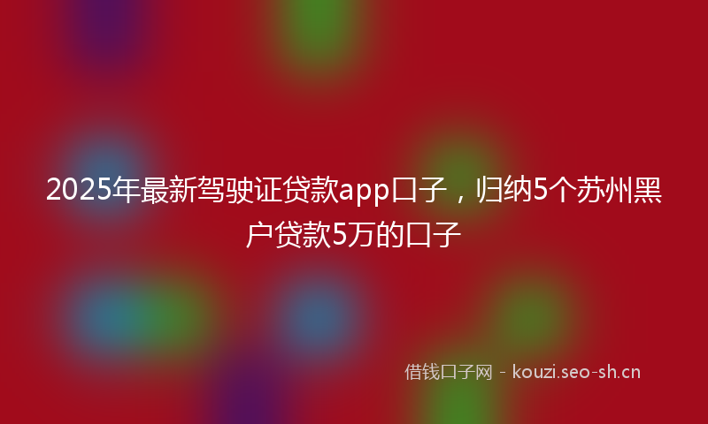 2025年最新驾驶证贷款app口子，归纳5个苏州黑户贷款5万的口子