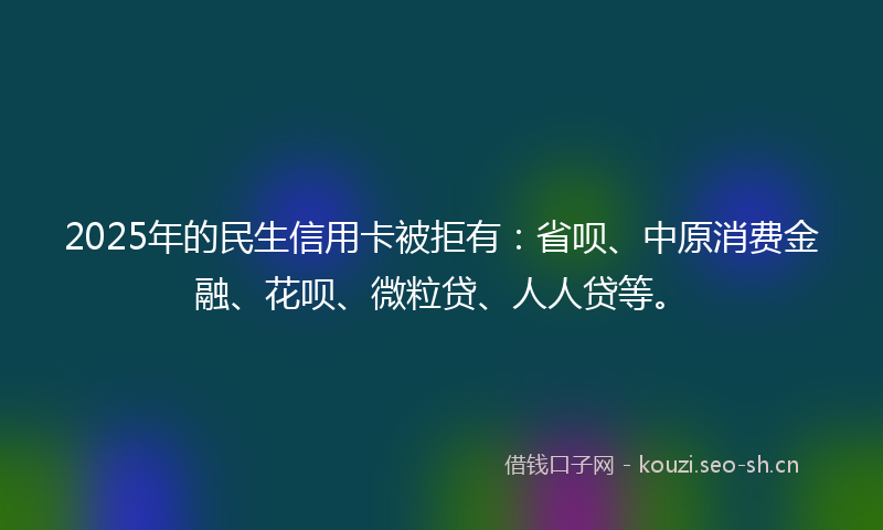 2025年的民生信用卡被拒有：省呗、中原消费金融、花呗、微粒贷、人人贷等。