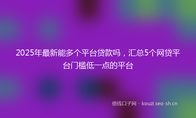 2025年最新能多个平台贷款吗，汇总5个网贷平台门槛低一点的平台