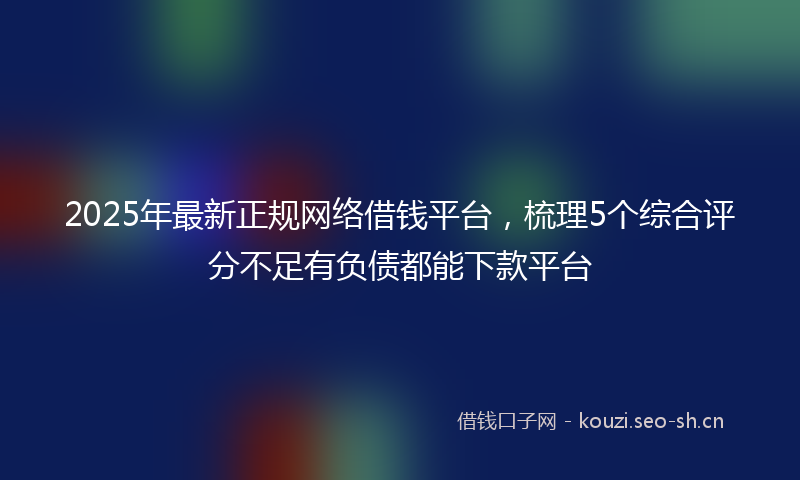 2025年最新正规网络借钱平台，梳理5个综合评分不足有负债都能下款平台