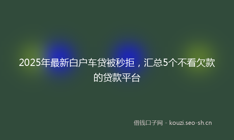2025年最新白户车贷被秒拒，汇总5个不看欠款的贷款平台