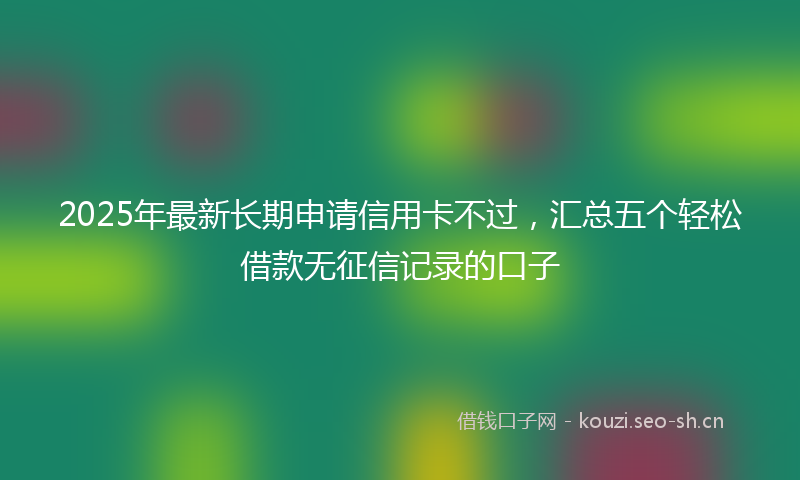 2025年最新长期申请信用卡不过，汇总五个轻松借款无征信记录的口子