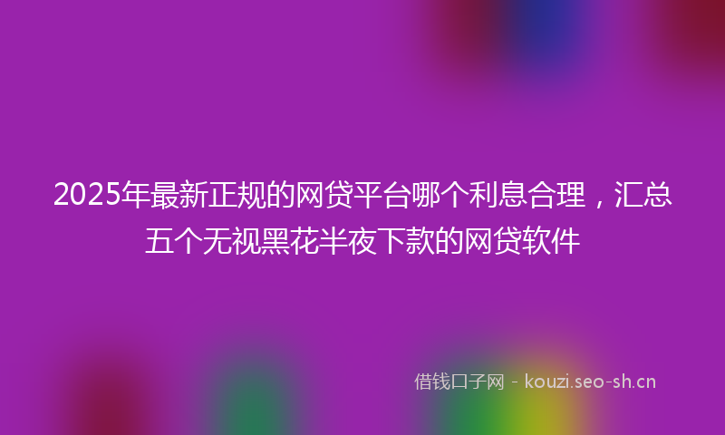 2025年最新正规的网贷平台哪个利息合理，汇总五个无视黑花半夜下款的网贷软件
