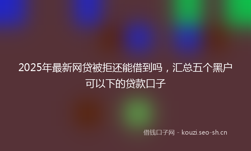 2025年最新网贷被拒还能借到吗，汇总五个黑户可以下的贷款口子