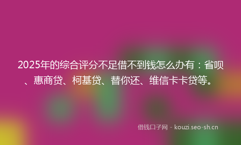 2025年的综合评分不足借不到钱怎么办有：省呗、惠商贷、柯基贷、替你还、维信卡卡贷等。