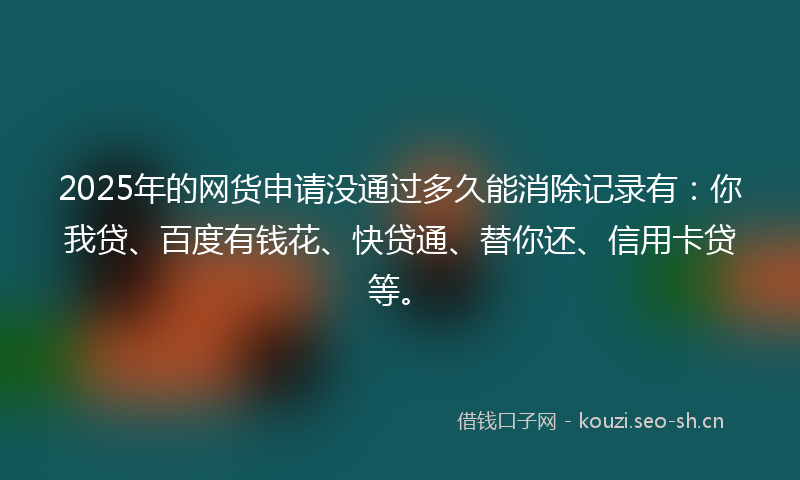 2025年的网货申请没通过多久能消除记录有：你我贷、百度有钱花、快贷通、替你还、信用卡贷等。
