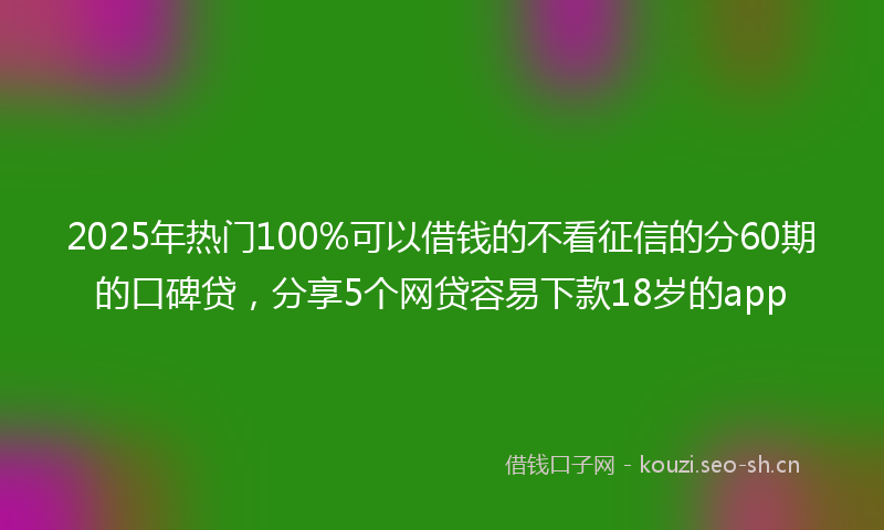 2025年热门100%可以借钱的不看征信的分60期的口碑贷，分享5个网贷容易下款18岁的app