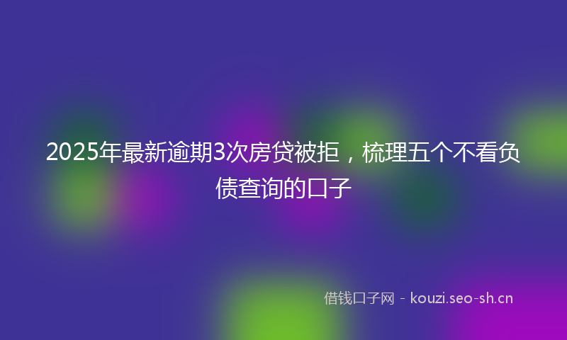 2025年最新逾期3次房贷被拒，梳理五个不看负债查询的口子