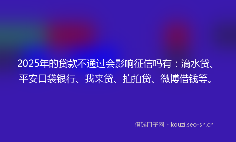 2025年的贷款不通过会影响征信吗有：滴水贷、平安口袋银行、我来贷、拍拍贷、微博借钱等。