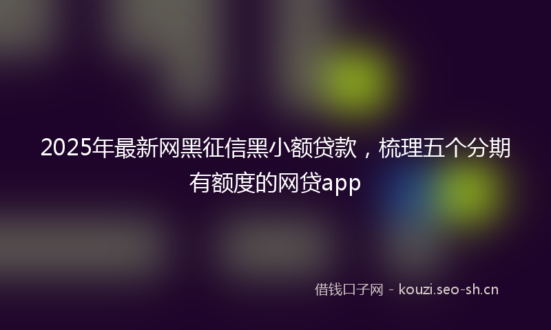 2025年最新网黑征信黑小额贷款，梳理五个分期有额度的网贷app