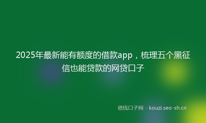 2025年最新能有额度的借款app，梳理五个黑征信也能贷款的网贷口子