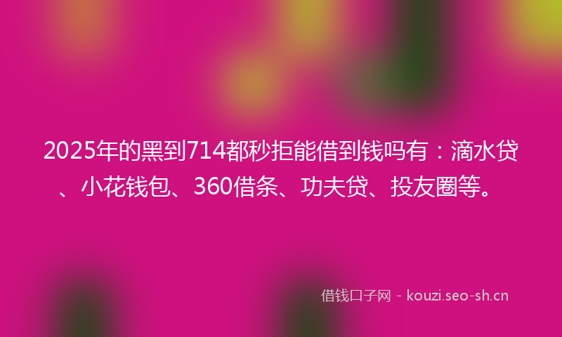2025年的黑到714都秒拒能借到钱吗有：滴水贷、小花钱包、360借条、功夫贷、投友圈等。