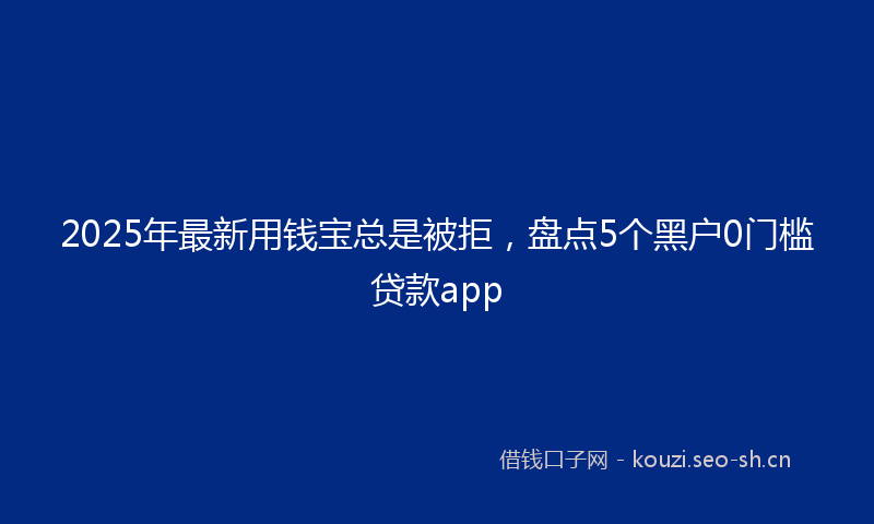 2025年最新用钱宝总是被拒，盘点5个黑户0门槛贷款app