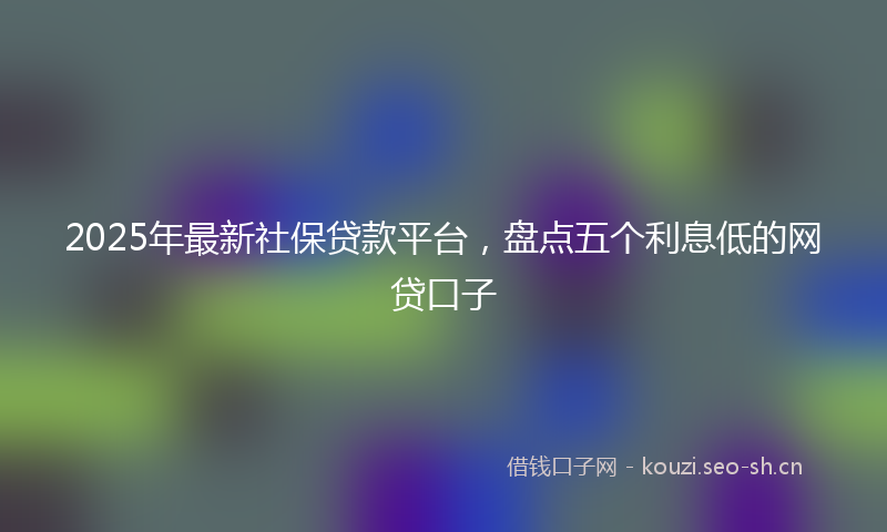 2025年最新社保贷款平台，盘点五个利息低的网贷口子