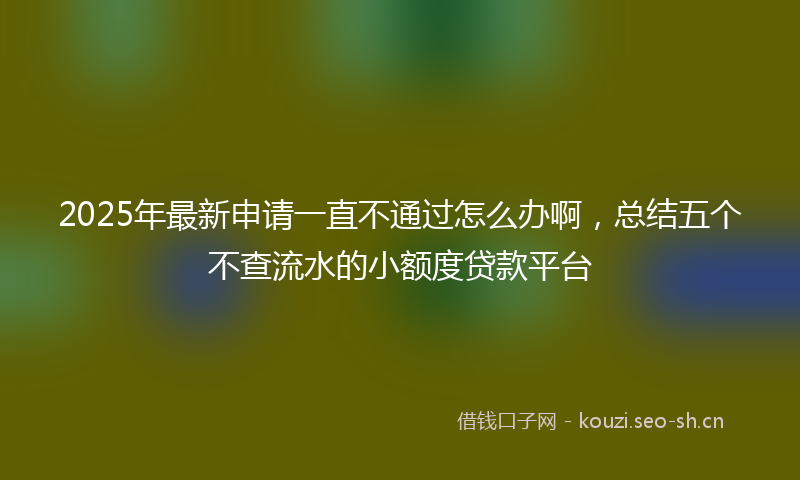 2025年最新申请一直不通过怎么办啊，总结五个不查流水的小额度贷款平台