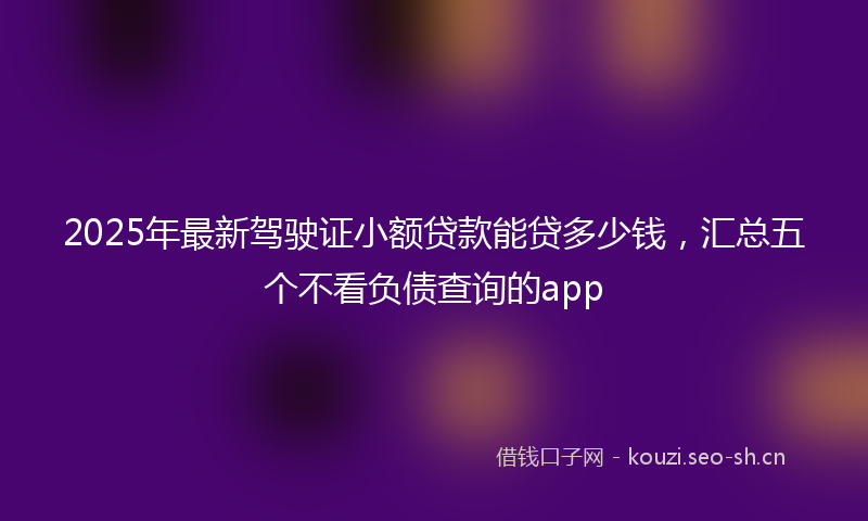 2025年最新驾驶证小额贷款能贷多少钱，汇总五个不看负债查询的app