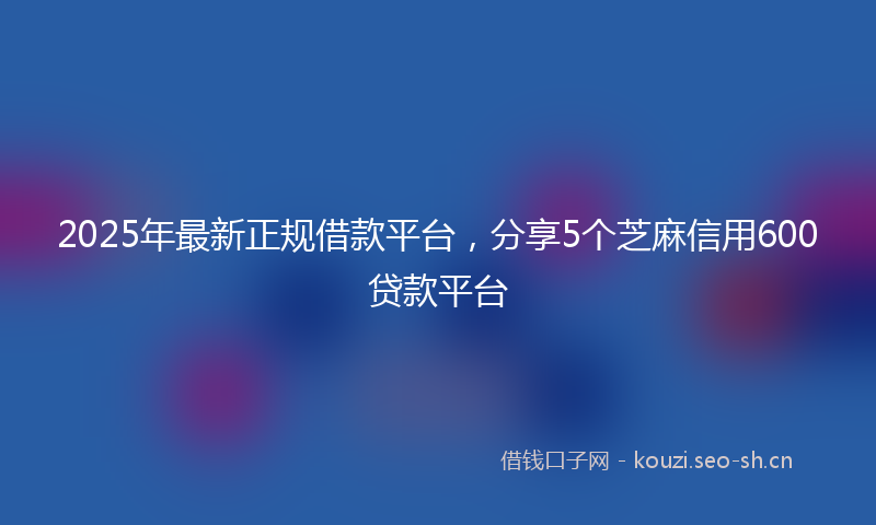 2025年最新正规借款平台，分享5个芝麻信用600贷款平台