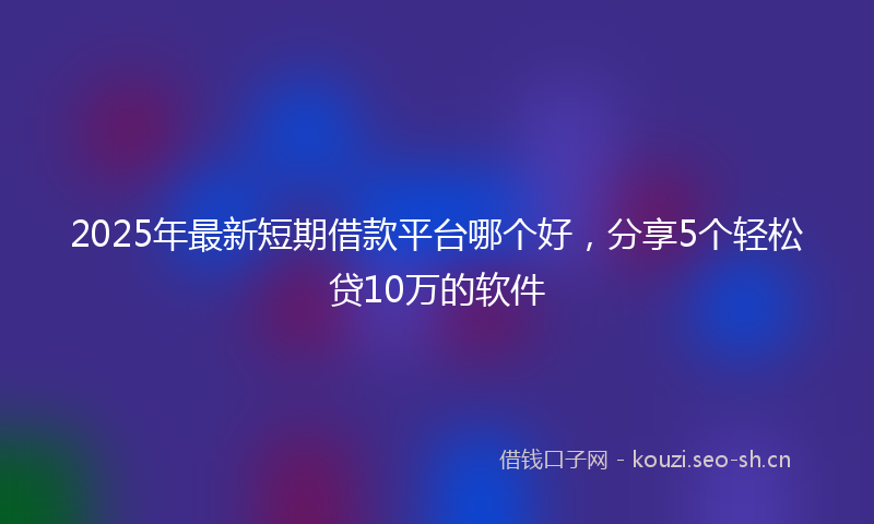 2025年最新短期借款平台哪个好，分享5个轻松贷10万的软件