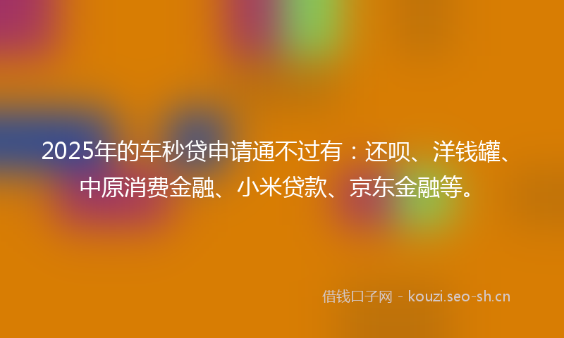 2025年的车秒贷申请通不过有：还呗、洋钱罐、中原消费金融、小米贷款、京东金融等。