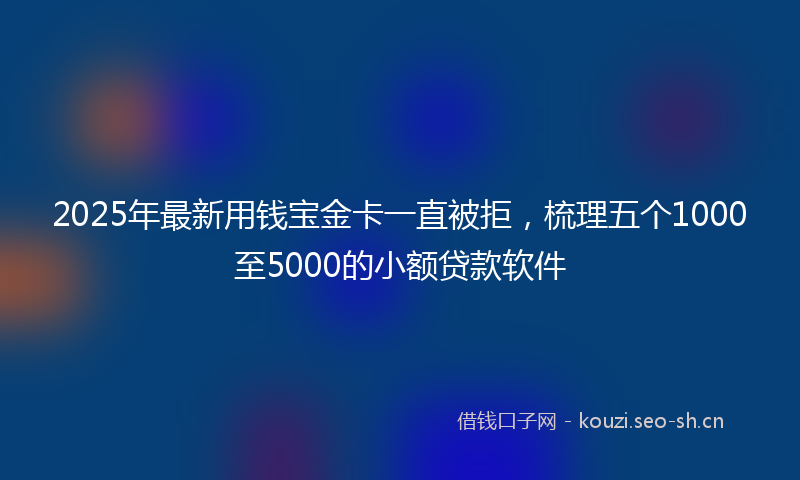 2025年最新用钱宝金卡一直被拒，梳理五个1000至5000的小额贷款软件