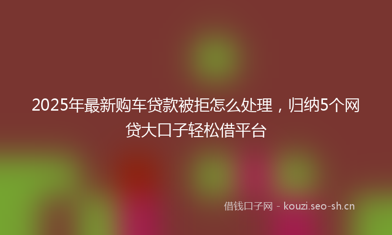 2025年最新购车贷款被拒怎么处理，归纳5个网贷大口子轻松借平台