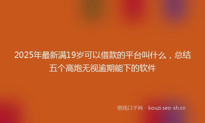 2025年最新满19岁可以借款的平台叫什么，总结五个高炮无视逾期能下的软件
