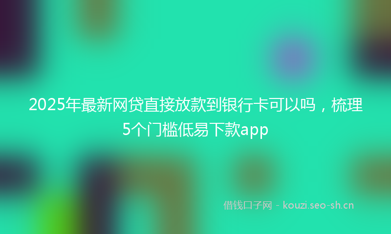 2025年最新网贷直接放款到银行卡可以吗，梳理5个门槛低易下款app