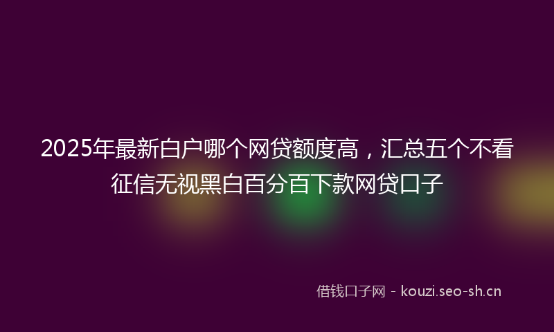 2025年最新白户哪个网贷额度高，汇总五个不看征信无视黑白百分百下款网贷口子