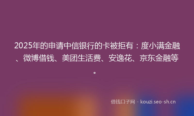 2025年的申请中信银行的卡被拒有：度小满金融、微博借钱、美团生活费、安逸花、京东金融等。