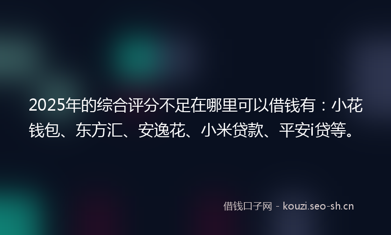 2025年的综合评分不足在哪里可以借钱有：小花钱包、东方汇、安逸花、小米贷款、平安i贷等。