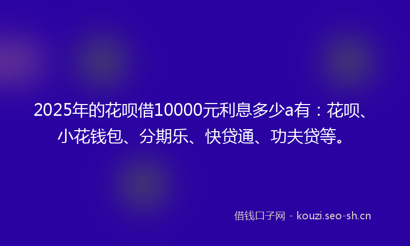 2025年的花呗借10000元利息多少a有：花呗、小花钱包、分期乐、快贷通、功夫贷等。