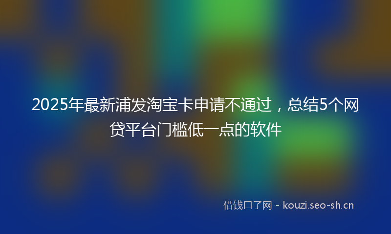 2025年最新浦发淘宝卡申请不通过，总结5个网贷平台门槛低一点的软件