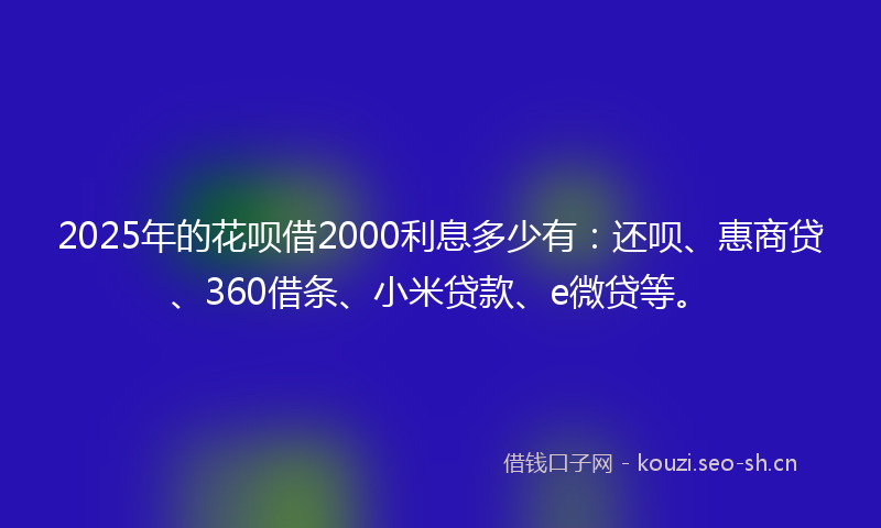 2025年的花呗借2000利息多少有：还呗、惠商贷、360借条、小米贷款、e微贷等。