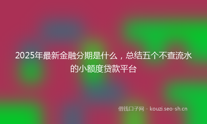 2025年最新金融分期是什么，总结五个不查流水的小额度贷款平台