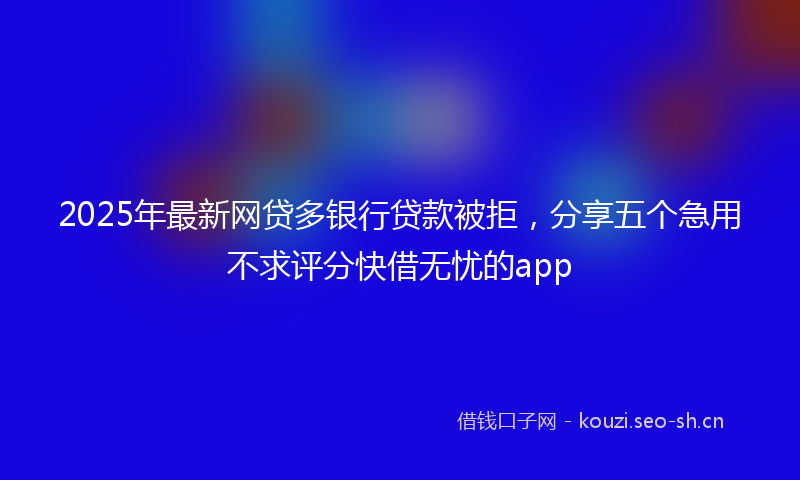 2025年最新网贷多银行贷款被拒，分享五个急用不求评分快借无忧的app