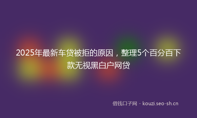 2025年最新车贷被拒的原因，整理5个百分百下款无视黑白户网贷