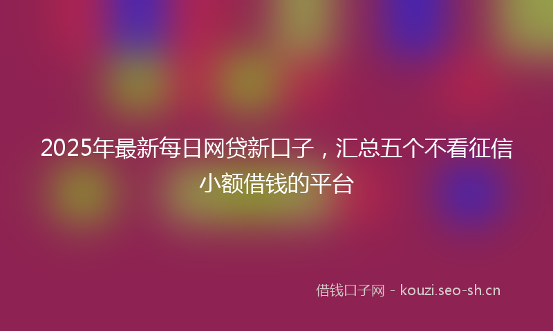 2025年最新每日网贷新口子，汇总五个不看征信小额借钱的平台