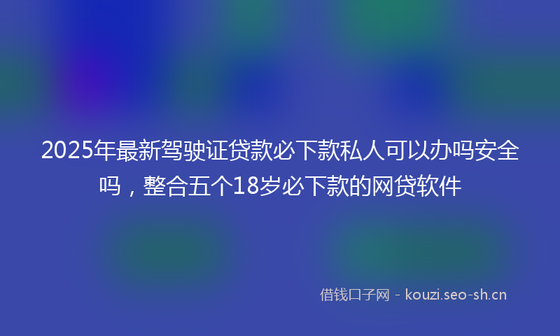 2025年最新驾驶证贷款必下款私人可以办吗安全吗，整合五个18岁必下款的网贷软件