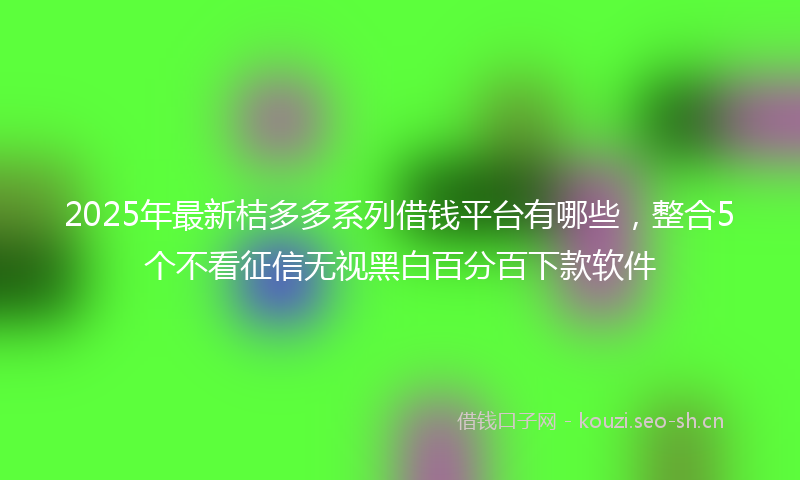 2025年最新桔多多系列借钱平台有哪些，整合5个不看征信无视黑白百分百下款软件