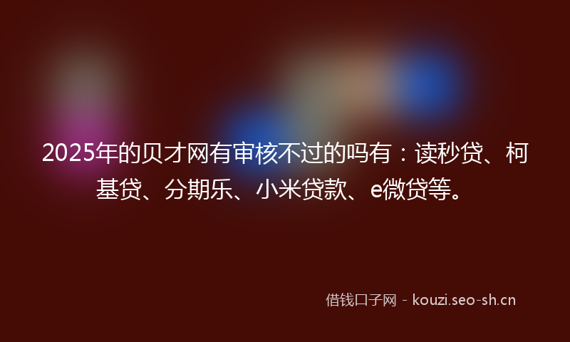 2025年的贝才网有审核不过的吗有：读秒贷、柯基贷、分期乐、小米贷款、e微贷等。