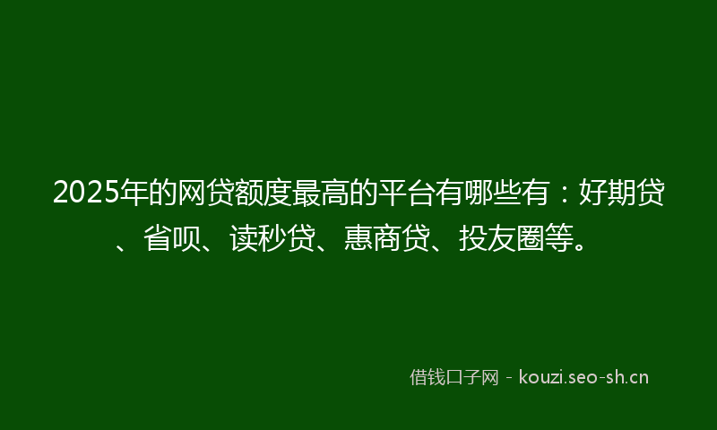 2025年的网贷额度最高的平台有哪些有：好期贷、省呗、读秒贷、惠商贷、投友圈等。